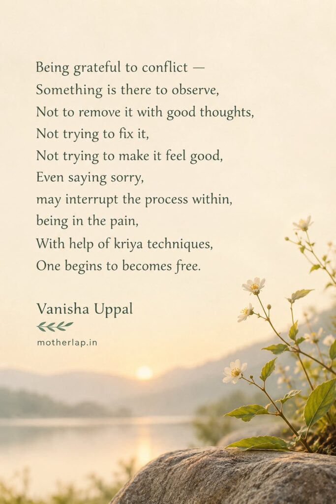 Being grateful to conflict — something is there to observe, not to remove it with good thoughts, not trying to fix it, not trying to make it feel good, even saying sorry may interrupt the process within; being in the pain, with help of kriya techniques, one begins to becomes free.