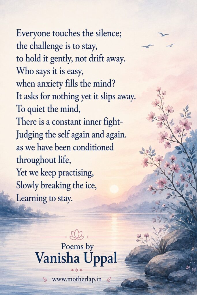 Everyone touches the silence; the challenge is to stay, to hold it gently, not drift away.
Who says it is easy, when anxiety fills the mind?
It asks for nothing yet it slips away.
To quiet the mind, There is a constant inner fight-Judging the self again and again. as we have been conditioned throughout life, Yet we keep practising, Slowly breaking the ice, Learning to stay.